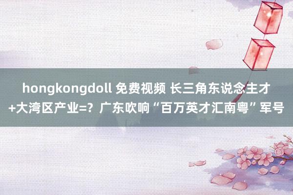 hongkongdoll 免费视频 长三角东说念主才+大湾区产业=？广东吹响“百万英才汇南粤”军号