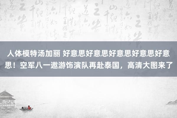 人体模特汤加丽 好意思好意思好意思好意思好意思！空军八一遨游饰演队再赴泰国，高清大图来了