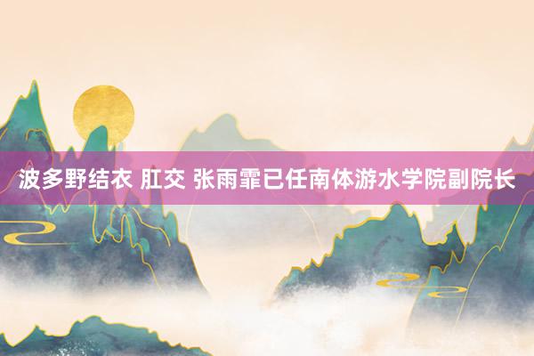 波多野结衣 肛交 张雨霏已任南体游水学院副院长